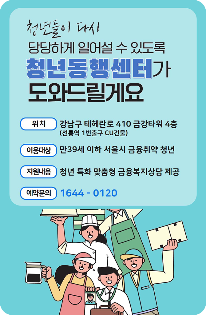 청년들이 다시 당당하게 일어설 수 있도록 청년동행센터가 도와드릴게요 위치: 강남구 테헤란로 410 금강타워 4층(선릉역 1번출구 CU 건물) 이용대상: 만39세 이하 서울시 금융취약 청년 지원내용: 청년 특화 맞춤형 금융복지상담 제공 예약문의: 1644-0120