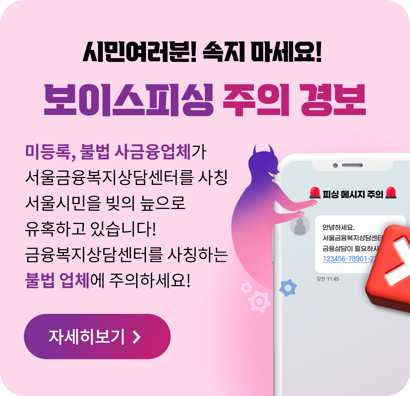 시민여러분! 속지 마세요! 보이스피싱 주의 경보 미등록, 불법 사금융업체가 서울금융복지상담센터를 사칭 서울시민을 빚의 늪으로 유혹하고 있습니다! 금융복지상담센터를 사칭하는 불법 업체에 주의하세요! 자세히보기