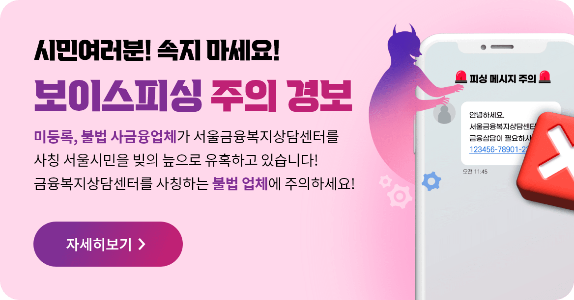 시민여러분! 속지 마세요! 보이스피싱 주의 경보 미등록, 불법 사금융업체가 서울금융복지상담센터를 사칭 서울시민을 빚의 늪으로 유혹하고 있습니다! 금융복지상담센터를 사칭하는 불법 업체에 주의하세요! 자세히보기