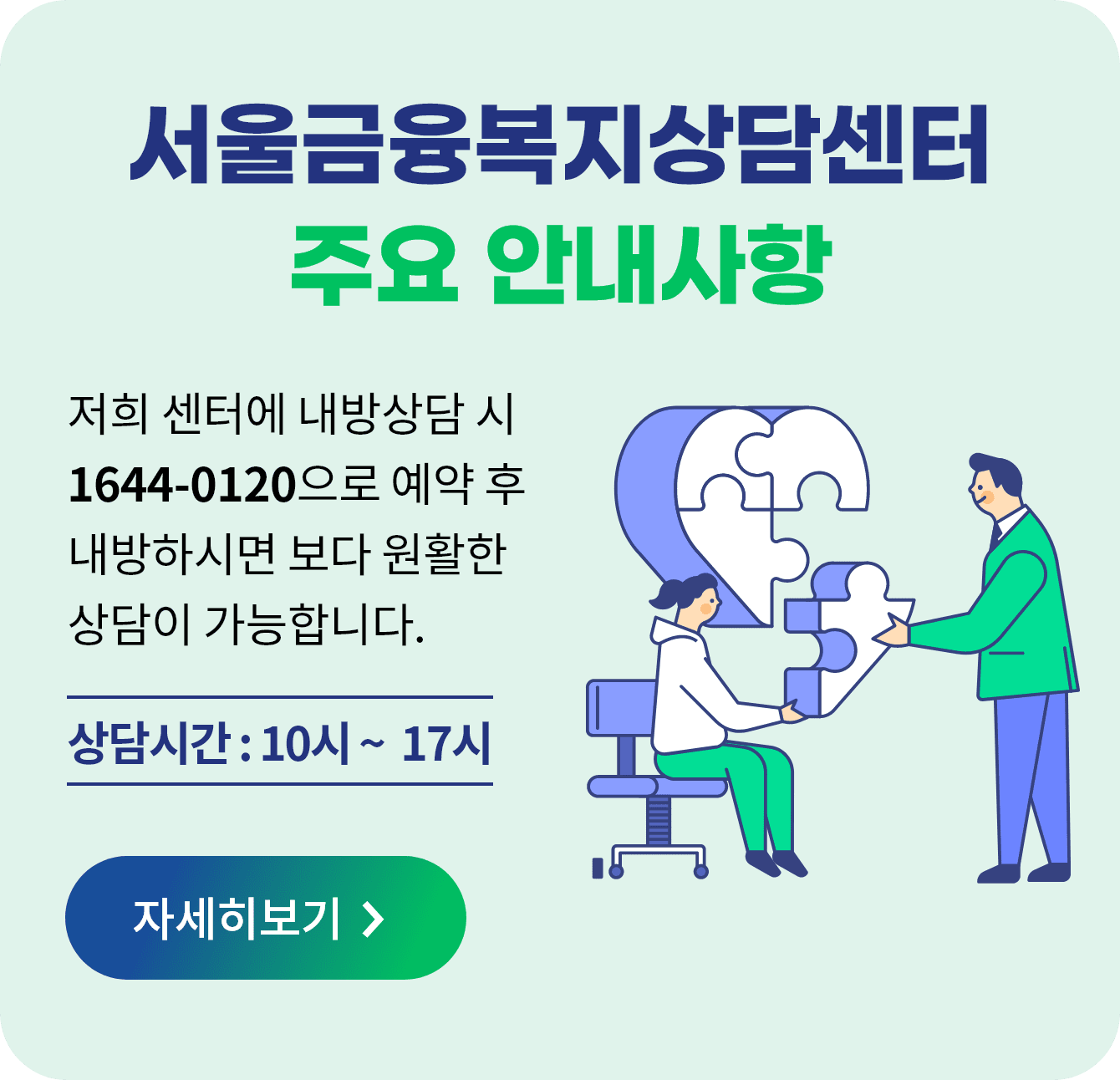 서울금융복지상담센터 주요 안내사항 저희 센터에 내방상담 시 1644-0120으로 예약 후 내방하시면 보다 원활한 상담이 가능합니다. 상담시간 : 10시 ~ 17시 자세히보기